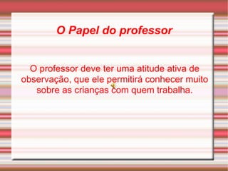 O Papel do professor O professor deve ter uma atitude ativa de observação, que ele permitirá conhecer muito sobre as crianças com quem trabalha. 