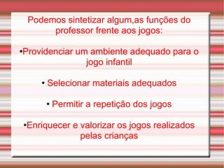 Podemos sintetizar algum,as funções do professor frente aos jogos: Providenciar um ambiente adequado para o jogo infantil Selecionar materiais adequados Permitir a repetição dos jogos Enriquecer e valorizar os jogos realizados pelas crianças 