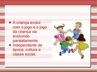 A criança evolui com o jogo e o jogo da criança vai evoluindo paralelamente. Independente de época, cultura e classe social. 