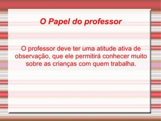 O Papel do professor O professor deve ter uma atitude ativa de observação, que ele permitirá conhecer muito sobre as crianças com quem trabalha. 