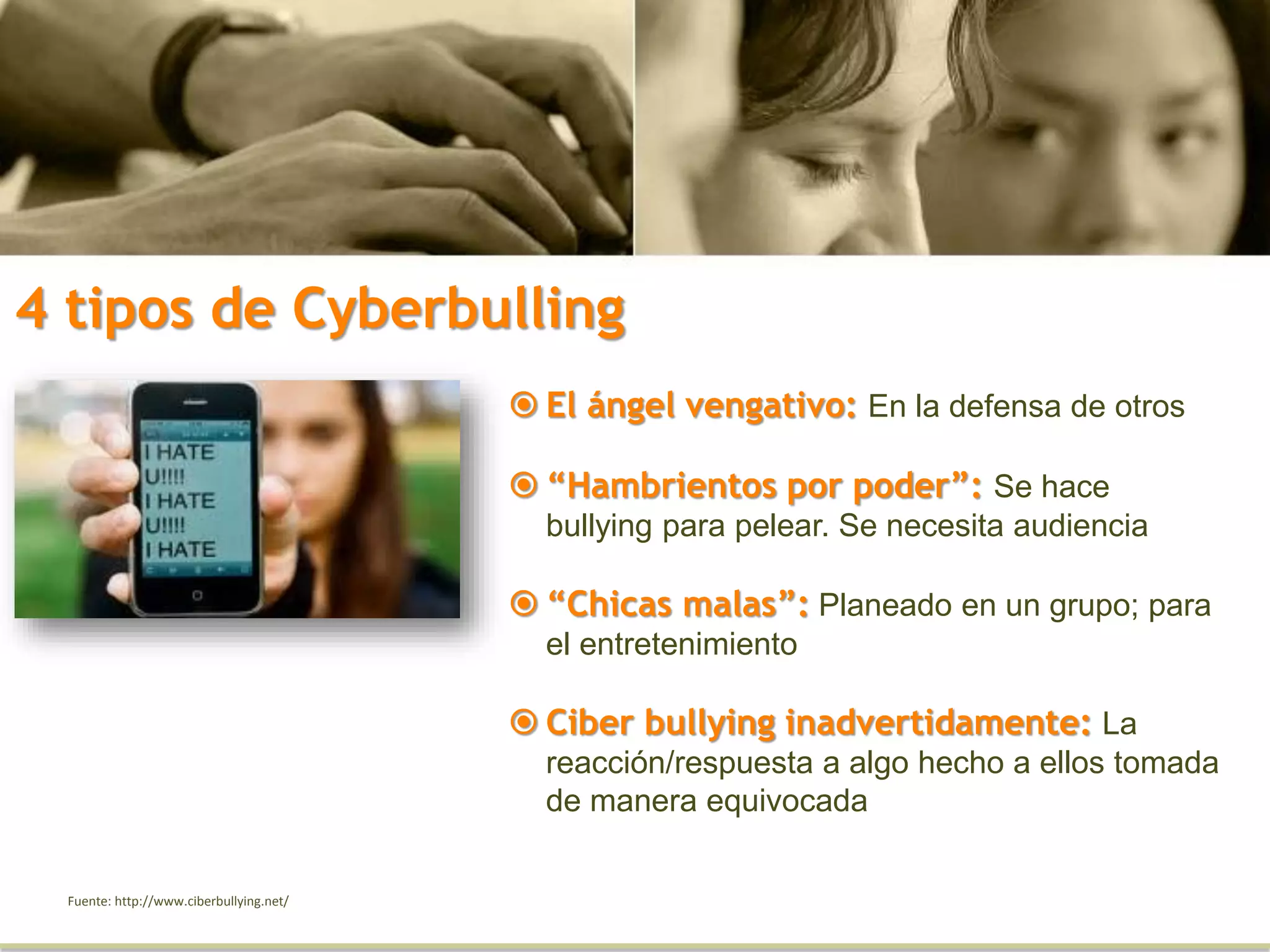 4 tipos de Cyberbulling
Fuente: http://www.ciberbullying.net/
 El ángel vengativo: En la defensa de otros
 “Hambrientos por poder”: Se hace
bullying para pelear. Se necesita audiencia
 “Chicas malas”: Planeado en un grupo; para
el entretenimiento
 Ciber bullying inadvertidamente: La
reacción/respuesta a algo hecho a ellos tomada
de manera equivocada
 