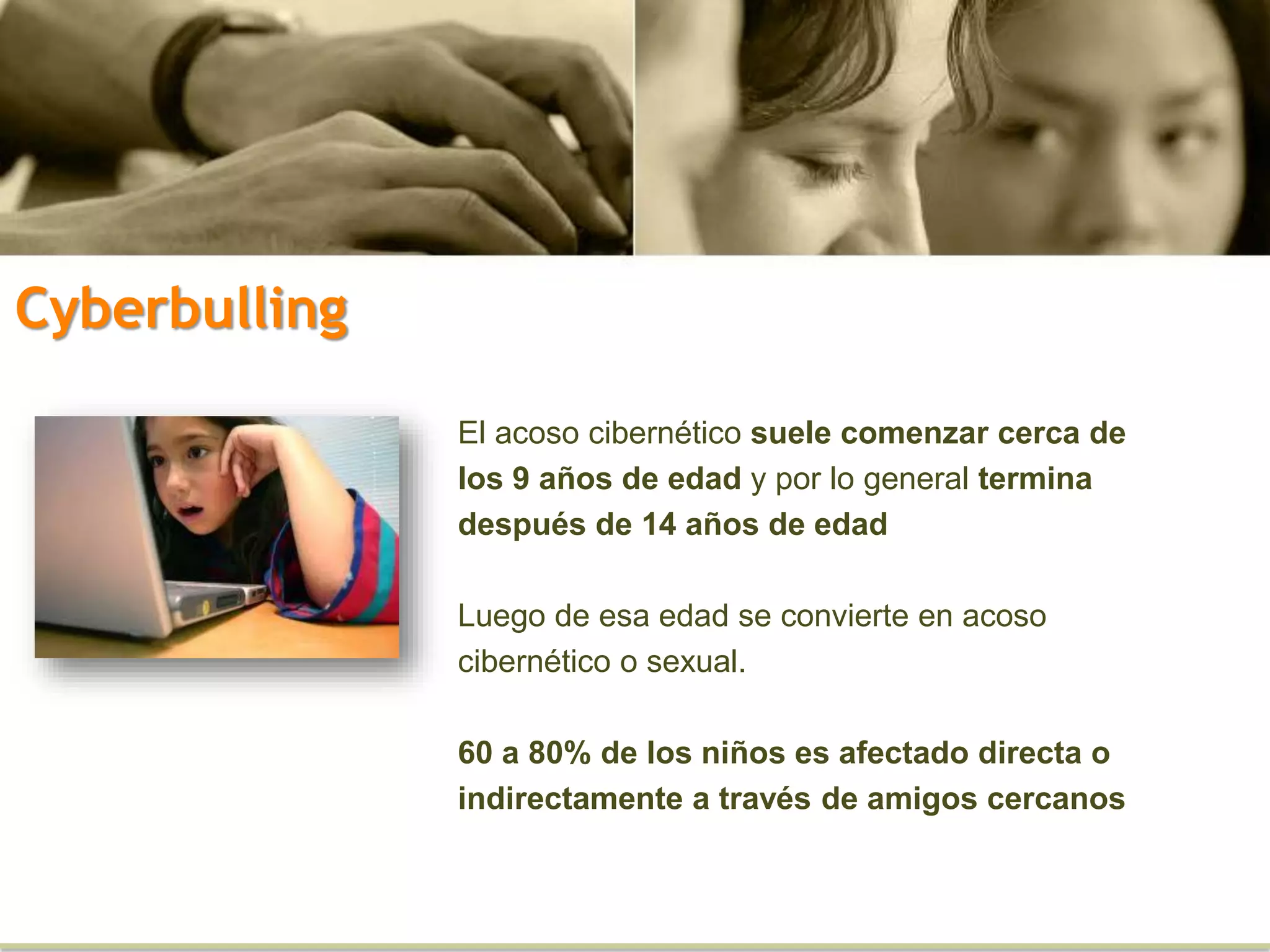 El acoso cibernético suele comenzar cerca de
los 9 años de edad y por lo general termina
después de 14 años de edad
Luego de esa edad se convierte en acoso
cibernético o sexual.
60 a 80% de los niños es afectado directa o
indirectamente a través de amigos cercanos
Cyberbulling
 