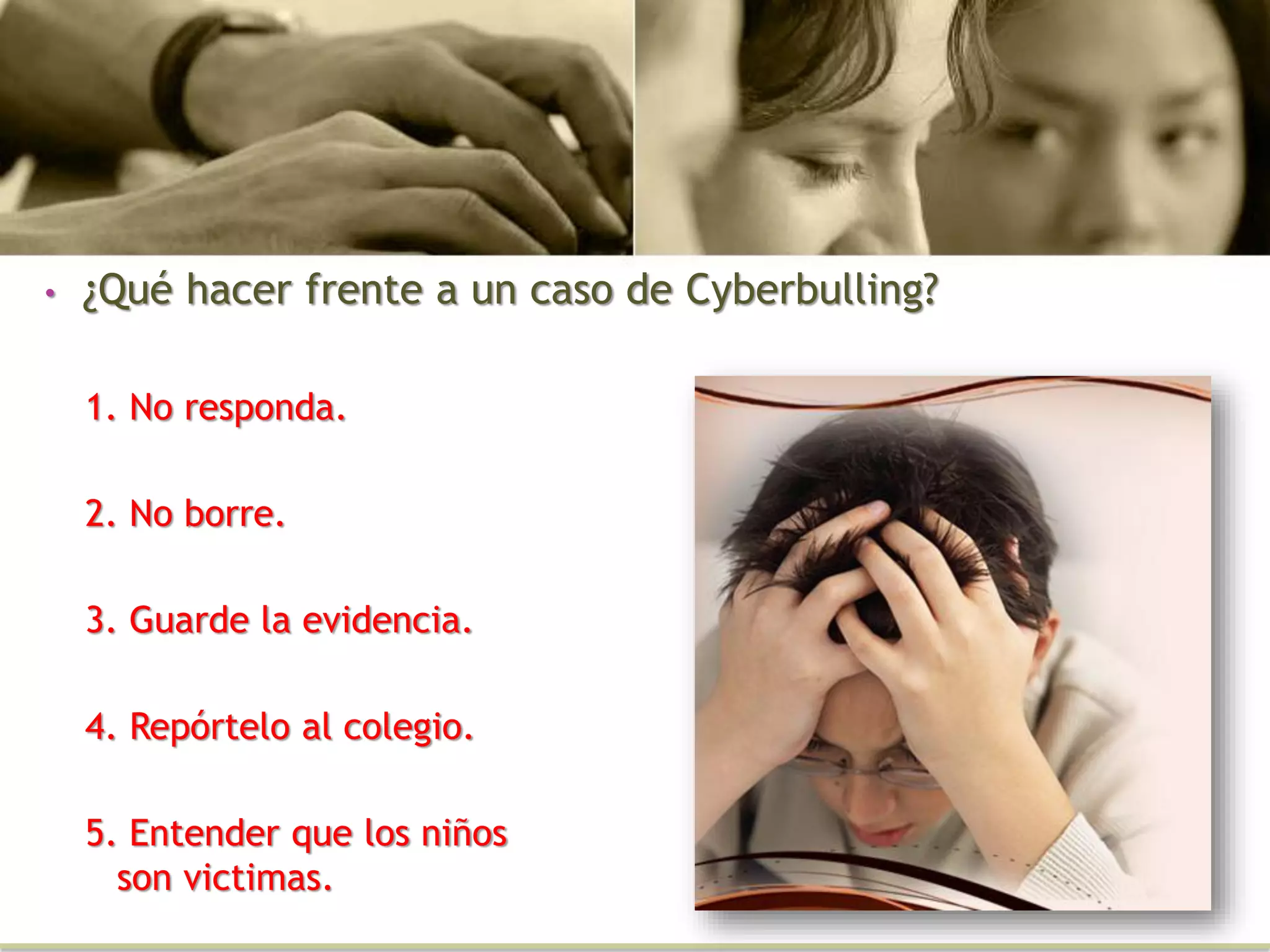 • ¿Qué hacer frente a un caso de Cyberbulling?
1. No responda.
2. No borre.
3. Guarde la evidencia.
4. Repórtelo al colegio.
5. Entender que los niños
son victimas.
 