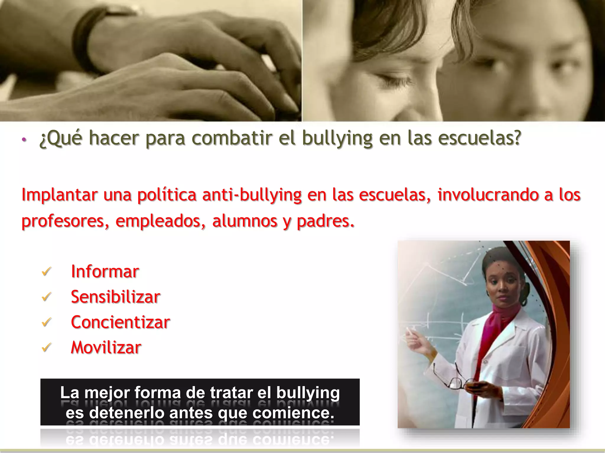 • ¿Qué hacer para combatir el bullying en las escuelas?
Implantar una política anti-bullying en las escuelas, involucrando a los
profesores, empleados, alumnos y padres.
 Informar
 Sensibilizar
 Concientizar
 Movilizar
La mejor forma de tratar el bullying
es detenerlo antes que comience.
 
