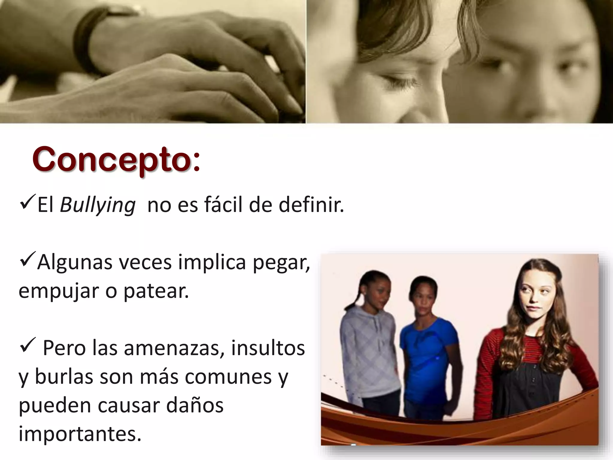 Concepto:
El Bullying no es fácil de definir.
Algunas veces implica pegar,
empujar o patear.
 Pero las amenazas, insultos
y burlas son más comunes y
pueden causar daños
importantes.
 