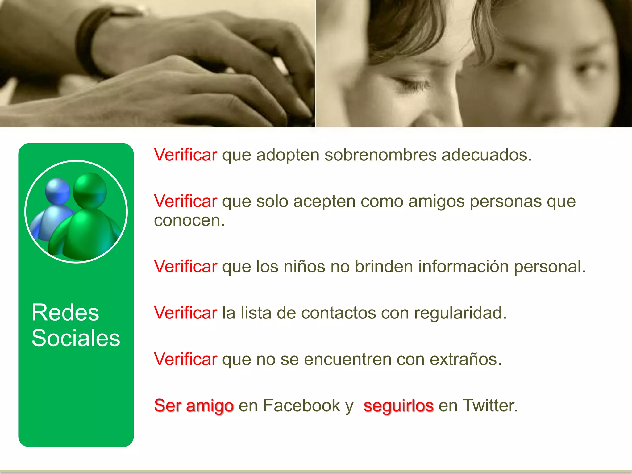 Verificar que adopten sobrenombres adecuados.
Verificar que solo acepten como amigos personas que
conocen.
Verificar que los niños no brinden información personal.
Verificar la lista de contactos con regularidad.
Verificar que no se encuentren con extraños.
Ser amigo en Facebook y seguirlos en Twitter.
Redes
Sociales
 
