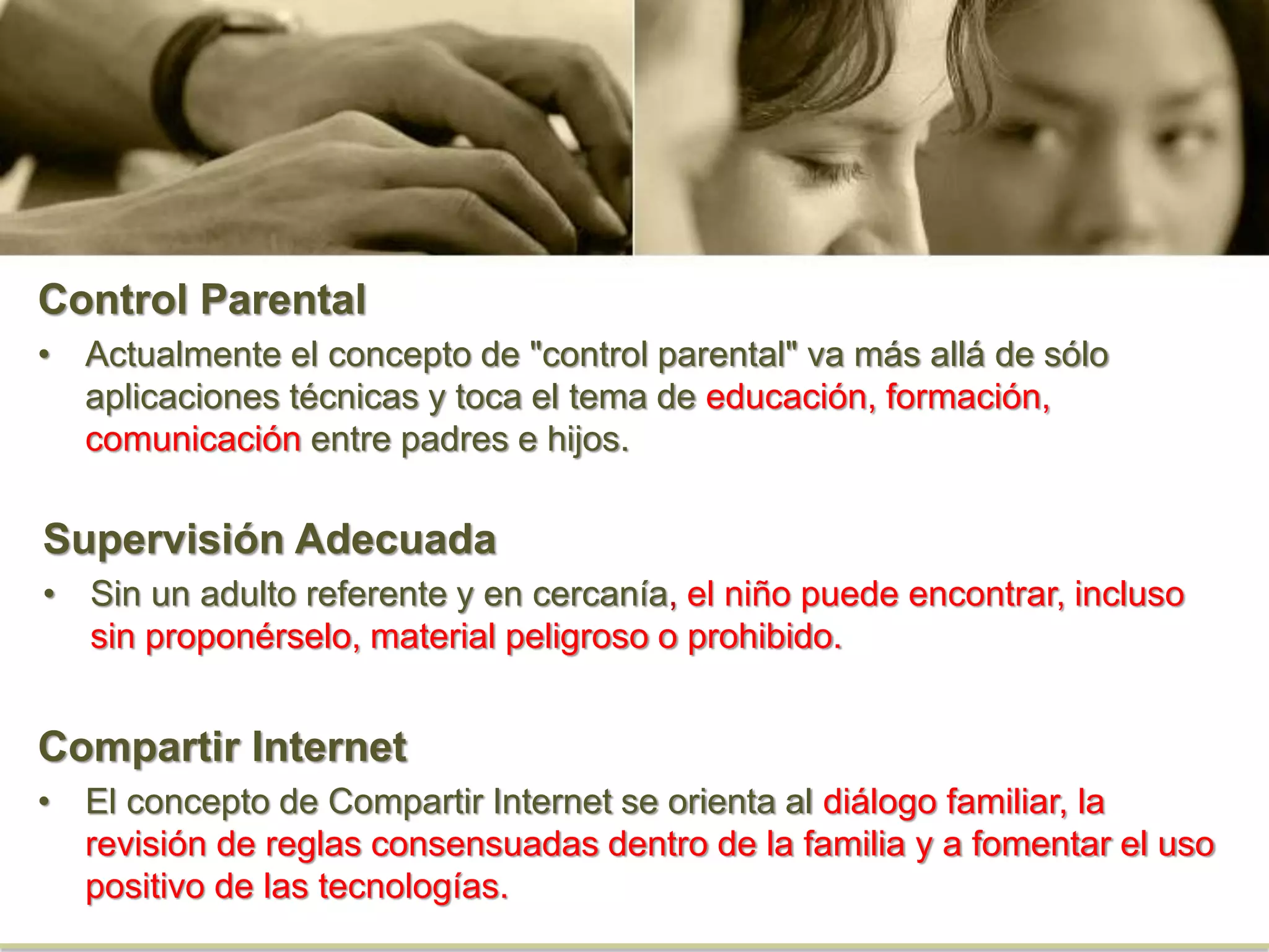 Control Parental
• Actualmente el concepto de "control parental" va más allá de sólo
aplicaciones técnicas y toca el tema de educación, formación,
comunicación entre padres e hijos.
Supervisión Adecuada
• Sin un adulto referente y en cercanía, el niño puede encontrar, incluso
sin proponérselo, material peligroso o prohibido.
Compartir Internet
• El concepto de Compartir Internet se orienta al diálogo familiar, la
revisión de reglas consensuadas dentro de la familia y a fomentar el uso
positivo de las tecnologías.
 