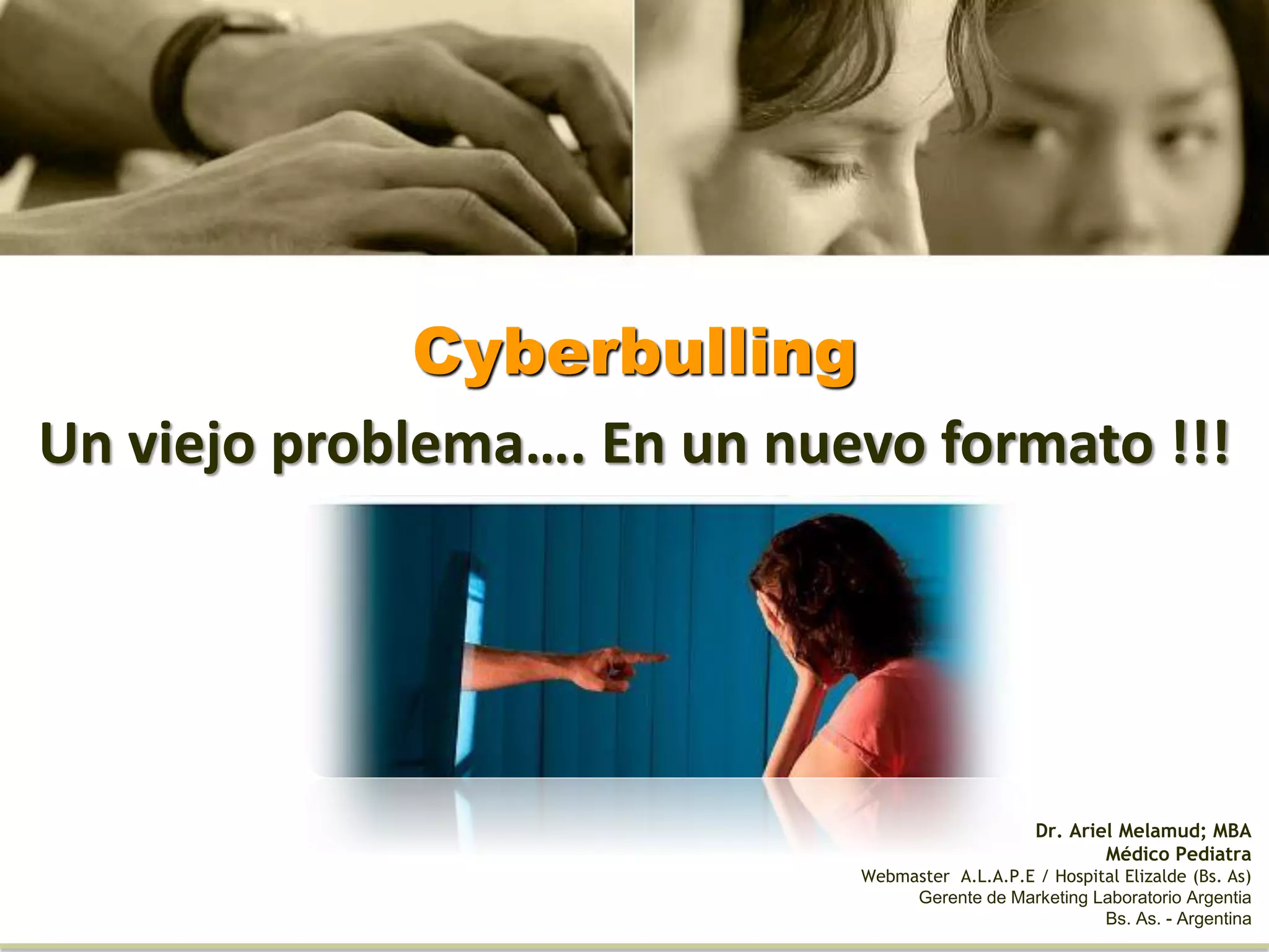 Cyberbulling
Un viejo problema…. En un nuevo formato !!!
Dr. Ariel Melamud; MBA
Médico Pediatra
Webmaster A.L.A.P.E / Hospital Elizalde (Bs. As)
Gerente de Marketing Laboratorio Argentia
Bs. As. - Argentina
 