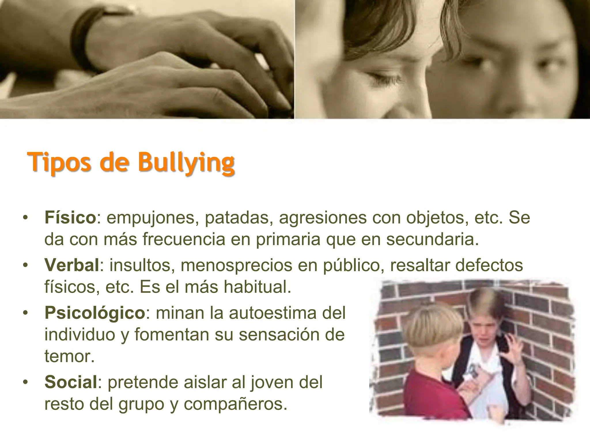 Tipos de Bullying
• Físico: empujones, patadas, agresiones con objetos, etc. Se
da con más frecuencia en primaria que en secundaria.
• Verbal: insultos, menosprecios en público, resaltar defectos
físicos, etc. Es el más habitual.
• Psicológico: minan la autoestima del
individuo y fomentan su sensación de
temor.
• Social: pretende aislar al joven del
resto del grupo y compañeros.
 