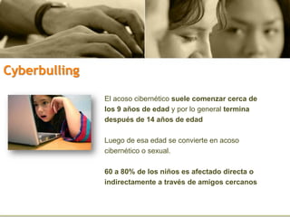 El acoso cibernético suele comenzar cerca de
los 9 años de edad y por lo general termina
después de 14 años de edad
Luego de esa edad se convierte en acoso
cibernético o sexual.
60 a 80% de los niños es afectado directa o
indirectamente a través de amigos cercanos
Cyberbulling
 