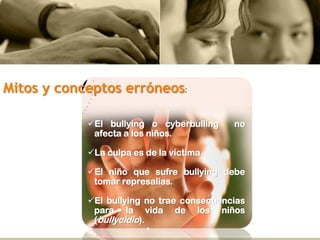 Mitos y conceptos erróneos:
El bullying o cyberbulling no
afecta a los niños.
La culpa es de la víctima.
El niño que sufre bullying debe
tomar represalias.
El bullying no trae consecuencias
para la vida de los niños
(bullycidio).
 