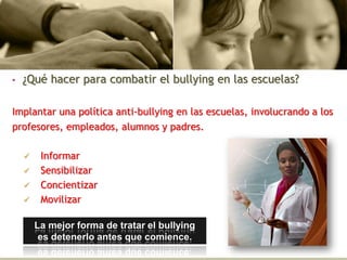 • ¿Qué hacer para combatir el bullying en las escuelas?
Implantar una política anti-bullying en las escuelas, involucrando a los
profesores, empleados, alumnos y padres.
 Informar
 Sensibilizar
 Concientizar
 Movilizar
La mejor forma de tratar el bullying
es detenerlo antes que comience.
 