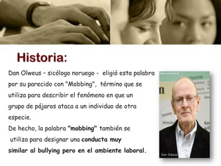 Dan Olweus – sicólogo noruego - eligió esta palabra
por su parecido con "Mobbing", término que se
utiliza para describir el fenómeno en que un
grupo de pájaros ataca a un individuo de otra
especie.
De hecho, la palabra "mobbing" también se
utiliza para designar una conducta muy
similar al bullying pero en el ambiente laboral.
Historia:
 