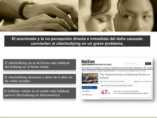 El anonimato y la no percepción directa e inmediata del daño causado
convierten al ciberbullying en un grave problema.
 
