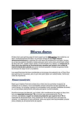 Discos duros
El disco duro para gaming juega el mismo papel que los SSD gaming más modernos, es
decir, el almacenamiento de datos. Su principal ventaja es una mejor relación
almacenamiento/precio a expensas de unas tasas de transferencia muy bajas. Aunque
es un tipo de producto obsoleto e inadecuado para servir como única y/o principal unidad
de disco de tu PC, pueden seguir siendo una herramienta muy valiosa. La compra de un
disco duro para gaming se recomienda para aquellos que quieren una unidad de
memoria barata pero grande para poner archivos pesados o instalar programas donde
los tiempos de carga no son un problema.
Las especificaciones técnicas consideradas en el proceso de evaluación de un Disco Duro
para gaming son muy pocas, pero no por esta razón deben ser subestimadas. Vamos por
orden de importancia.
Almacenamiento
Dado que el objetivo final de la compra de un disco duro es aumentar el espacio de
instalación en tu sistema, no es aconsejable comprar soluciones de baja capacidad. Al
mismo tiempo, sin embargo, tampoco es aconsejable invertir grandes cantidades de dinero
en una tecnología relativamente anticuada para ganar muchos terabytes.
Durante el proceso de selección, por lo tanto, sólo consideramos los juegos en disco duro
con una capacidad mínima de 1 TB, el mínimo que recomendaríamos. Por el
contrario, no iremos a sugerir la compra de productos que superen los 2 TB de
capacidad de almacenamiento. Esta cantidad de TB es suficiente para casi todos los
usuarios, y si realmente no fuera suficiente, sería una opción más recomendable comprar
otras unidades de almacenamiento de soporte.
 