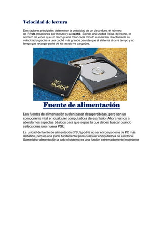 Velocidad de lectura
Dos factores principales determinan la velocidad de un disco duro: el número
de RPMs (rotaciones por minuto) y su caché. Siendo una unidad física, de hecho, el
número de veces que un disco puede rotar cada minuto aumentará directamente su
velocidad y gracias a una caché más grande permite que el sistema ahorre tiempo y no
tenga que recargar parte de los assets ya cargados.
Fuente de alimentación
Las fuentes de alimentación suelen pasar desapercibidas, pero son un
componente vital en cualquier computadora de escritorio. Ahora vamos a
abordar los aspectos básicos para que sepas lo que debes buscar cuando
selecciones una nueva PSU.
La unidad de fuente de alimentación (PSU) podría no ser el componente de PC más
debatido, pero es una parte fundamental para cualquier computadora de escritorio.
Suministrar alimentación a todo el sistema es una función extremadamente importante
 
