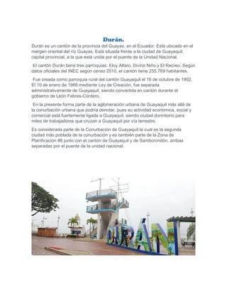 Durán.
Durán es un cantón de la provincia del Guayas, en el Ecuador. Está ubicado en el
margen oriental del río Guayas. Está situada frente a la ciudad de Guayaquil,
capital provincial, a la que está unida por el puente de la Unidad Nacional.
El cantón Durán tiene tres parroquias: Eloy Alfaro, Divino Niño y El Recreo. Según
datos oficiales del INEC según censo 2010, el cantón tiene 255.769 habitantes.
Fue creada como parroquia rural del cantón Guayaquil el 16 de octubre de 1902.
El 10 de enero de 1986 mediante Ley de Creación, fue separada
administrativamente de Guayaquil, siendo convertida en cantón durante el
gobierno de León Febres-Cordero.
En la presente forma parte de la aglomeración urbana de Guayaquil más allá de
la conurbación urbana que podría denotar, pues su actividad económica, social y
comercial está fuertemente ligada a Guayaquil, siendo ciudad dormitorio para
miles de trabajadores que cruzan a Guayaquil por vía terrestre.
Es considerada parte de la Conurbación de Guayaquil la cual es la segunda
ciudad más poblada de la conurbación y es también parte de la Zona de
Planificación #8 junto con el cantón de Guayaquil y de Samborondón, ambas
separadas por el puente de la unidad nacional.
 
