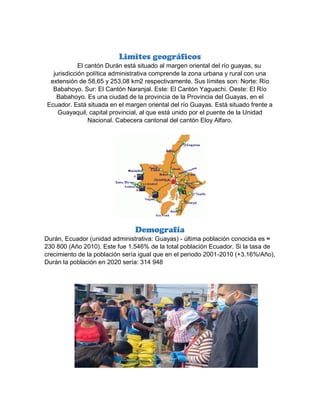 Limites geográficos
El cantón Durán está situado al margen oriental del río guayas, su
jurisdicción política administrativa comprende la zona urbana y rural con una
extensión de 58,65 y 253,08 km2 respectivamente. Sus límites son: Norte: Río
Babahoyo. Sur: El Cantón Naranjal. Este: El Cantón Yaguachi. Oeste: El Río
Babahoyo. Es una ciudad de la provincia de la Provincia del Guayas, en el
Ecuador. Está situada en el margen oriental del río Guayas. Está situado frente a
Guayaquil, capital provincial, al que está unido por el puente de la Unidad
Nacional. Cabecera cantonal del cantón Eloy Alfaro.
Demografía
Durán, Ecuador (unidad administrativa: Guayas) - última población conocida es ≈
230 800 (Año 2010). Este fue 1.546% de la total población Ecuador. Si la tasa de
crecimiento de la población sería igual que en el periodo 2001-2010 (+3.16%/Año),
Durán la población en 2020 sería: 314 948
 