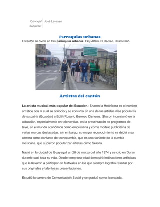 Concejal
Suplente:
José Lavayen
Parroquias urbanas
El cantón se divide en tres parroquias urbanas: Eloy Alfaro. El Recreo. Divino Niño.
Artistas del cantón
La artista musical más popular del Ecuador.- Sharon la Hechicera es el nombre
artístico con el cual se conoció y se convirtió en una de las artistas más populares
de su patria (Ecuador) a Edith Rosario Bermeo Cisneros. Sharon incursionó en la
actuación, especialmente en telenovelas, en la presentación de programas de
tevé, en el mundo económico como empresaria y como modelo publicitaria de
varias marcas destacadas, sin embargo, su mayor reconocimiento se debió a su
carrera como cantante de tecnocumbia, que es una variante de la cumbia
mexicana, que supieron popularizar artistas como Selena.
Nació en la ciudad de Guayaquil un 28 de marzo del año 1974 y se crio en Duran
durante casi toda su vida. Desde temprana edad demostró inclinaciones artísticas
que la llevaron a participar en festivales en los que siempre lograba resaltar por
sus originales y talentosas presentaciones.
Estudió la carrera de Comunicación Social y se graduó como licenciada.
 