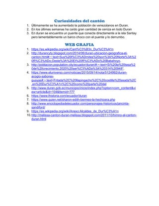 Curiosidades del cantón
1. Últimamente se ha aumentado la población de venezolanos en Duran.
2. En los últimas semanas ha caído gran cantidad de ceniza en todo Duran
3. En duran se encuentra un puente que conecta directamente a la isla Santay
pero lamentablemente un barco choco con el puente y lo derrumbo.
WEB GRAFIA
1. https://es.wikipedia.org/wiki/Cant%C3%B3n_Dur%C3%A1n
2. http://durancyty.blogspot.com/2014/06/duran-ubicacion-geografica-el-
canton.html#:~:text=Sus%20l%C3%ADmites%20son%3A%20Norte%3A%2
0R%C3%ADo,Oeste%3A%20El%20R%C3%ADo%20Babahoyo.
3. http://poblacion.population.city/ecuador/duran/#:~:text=Si%20la%20tasa%2
0de%20crecimiento,2020%20ser%C3%ADa%3A%20314%20948*.
4. https://www.eluniverso.com/noticias/2015/09/14/nota/5124992/duran-
acogio-sabores-
guayas#:~:text=Fritada%2C%20llapingacho%2C%20costilla%20asada%2C
,en%20Dur%C3%A1n%2C%20como%20parte%20del
5. http://www.duran.gob.ec/municipio/inicio/index.php?option=com_content&vi
ew=article&id=104&Itemid=777
6. https://www.lhistoria.com/ecuador/duran
7. https://www.quien.net/sharon-edith-bermeo-la-hechicera.php
8. http://www.enciclopediadelecuador.com/personajes-historicos/jancinta-
sandiford/
9. https://es.wikipedia.org/wiki/Anexo:Alcaldes_de_Dur%C3%A1n
10.http://melissa-canton-duran-melissa.blogspot.com/2011/10/himno-al-canton-
duran.html
 