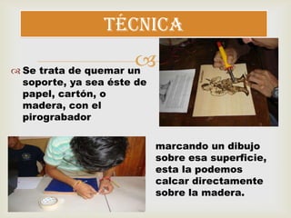  Se trata de quemar un
soporte, ya sea éste de
papel, cartón, o
madera, con el
pirograbador
técnica
marcando un dibujo
sobre esa superficie,
esta la podemos
calcar directamente
sobre la madera.
 