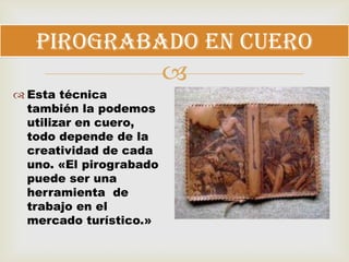 
 Esta técnica
también la podemos
utilizar en cuero,
todo depende de la
creatividad de cada
uno. «El pirograbado
puede ser una
herramienta de
trabajo en el
mercado turístico.»
Pirograbado en cuero
 