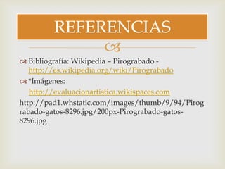 
 Bibliografía: Wikipedia – Pirograbado -
http://es.wikipedia.org/wiki/Pirograbado
 *Imágenes:
http://evaluacionartistica.wikispaces.com
http://pad1.whstatic.com/images/thumb/9/94/Pirog
rabado-gatos-8296.jpg/200px-Pirograbado-gatos-
8296.jpg
REFERENCIAS
 