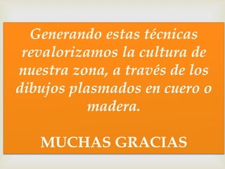 
Generando estas técnicas
revalorizamos la cultura de
nuestra zona, a través de los
dibujos plasmados en cuero o
madera.
MUCHAS GRACIAS
 