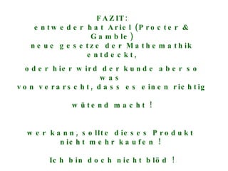 FAZIT: entweder hat Ariel (Procter & Gamble) neue gesetze der Mathemathik entdeckt, oder hier wird der kunde aber so was  von verarscht, dass es einen richtig  wütend macht ! wer kann, sollte dieses Produkt  nicht mehr kaufen !  Ich bin doch nicht blöd ! 