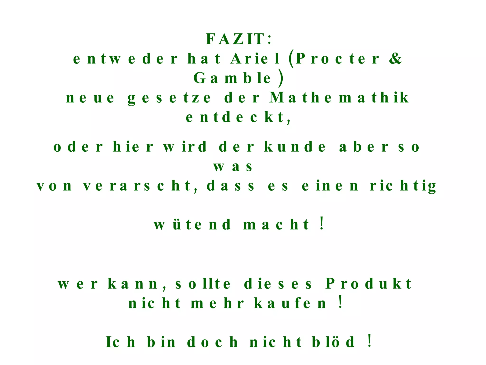 FAZIT: entweder hat Ariel (Procter & Gamble) neue gesetze der Mathemathik entdeckt, oder hier wird der kunde aber so was  von verarscht, dass es einen richtig  wütend macht ! wer kann, sollte dieses Produkt  nicht mehr kaufen !  Ich bin doch nicht blöd ! 