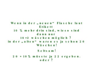 Wenn in der „neuen“ Flasche laut Etikett  10 % mehr drin sind, wieso sind dann nur  18+2 wäschen möglich ?  in der „alten“ waren es ja schon 20 Wäschen! Seltsam! 20 + 10% müsste ja 22 ergeben. oder ? 