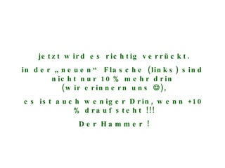 jetzt wird es richtig verrückt. in der „neuen“ Flasche (links) sind  nicht nur 10% mehr drin  (wir erinnern uns   ), es ist auch weniger Drin, wenn +10 % drauf steht !!! Der Hammer ! 