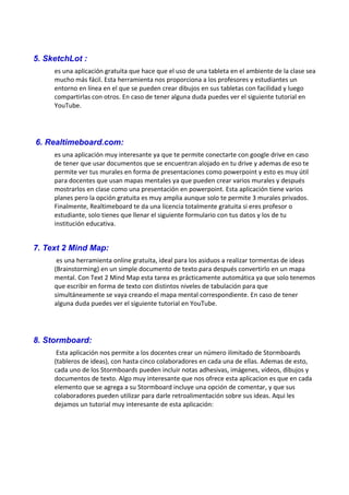 5. SketchLot :
es una aplicación gratuita que hace que el uso de una tableta en el ambiente de la clase sea
mucho más fácil. Esta herramienta nos proporciona a los profesores y estudiantes un
entorno en línea en el que se pueden crear dibujos en sus tabletas con facilidad y luego
compartirlas con otros. En caso de tener alguna duda puedes ver el siguiente tutorial en
YouTube.
6. Realtimeboard.com:
es una aplicación muy interesante ya que te permite conectarte con google drive en caso
de tener que usar documentos que se encuentran alojado en tu drive y ademas de eso te
permite ver tus murales en forma de presentaciones como powerpoint y esto es muy útil
para docentes que usan mapas mentales ya que pueden crear varios murales y después
mostrarlos en clase como una presentación en powerpoint. Esta aplicación tiene varios
planes pero la opción gratuita es muy amplia aunque solo te permite 3 murales privados.
Finalmente, Realtimeboard te da una licencia totalmente gratuita si eres profesor o
estudiante, solo tienes que llenar el siguiente formulario con tus datos y los de tu
institución educativa.
7. Text 2 Mind Map:
es una herramienta online gratuita, ideal para los asiduos a realizar tormentas de ideas
(Brainstorming) en un simple documento de texto para después convertirlo en un mapa
mental. Con Text 2 Mind Map esta tarea es prácticamente automática ya que solo tenemos
que escribir en forma de texto con distintos niveles de tabulación para que
simultáneamente se vaya creando el mapa mental correspondiente. En caso de tener
alguna duda puedes ver el siguiente tutorial en YouTube.
8. Stormboard:
Esta aplicación nos permite a los docentes crear un número ilimitado de Stormboards
(tableros de ideas), con hasta cinco colaboradores en cada una de ellas. Ademas de esto,
cada uno de los Stormboards pueden incluir notas adhesivas, imágenes, vídeos, dibujos y
documentos de texto. Algo muy interesante que nos ofrece esta aplicacion es que en cada
elemento que se agrega a su Stormboard incluye una opción de comentar, y que sus
colaboradores pueden utilizar para darle retroalimentación sobre sus ideas. Aqui les
dejamos un tutorial muy interesante de esta aplicación:
 