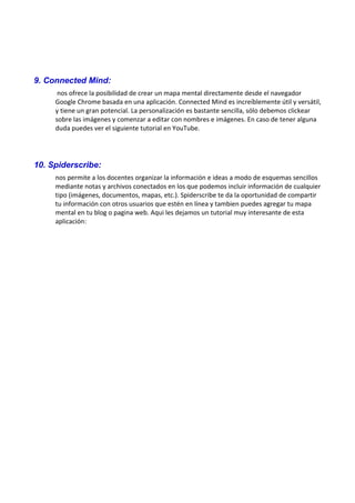 9. Connected Mind:
nos ofrece la posibilidad de crear un mapa mental directamente desde el navegador
Google Chrome basada en una aplicación. Connected Mind es increíblemente útil y versátil,
y tiene un gran potencial. La personalización es bastante sencilla, sólo debemos clickear
sobre las imágenes y comenzar a editar con nombres e imágenes. En caso de tener alguna
duda puedes ver el siguiente tutorial en YouTube.
10. Spiderscribe:
nos permite a los docentes organizar la información e ideas a modo de esquemas sencillos
mediante notas y archivos conectados en los que podemos incluir información de cualquier
tipo (imágenes, documentos, mapas, etc.). Spiderscribe te da la oportunidad de compartir
tu información con otros usuarios que estén en línea y tambien puedes agregar tu mapa
mental en tu blog o pagina web. Aqui les dejamos un tutorial muy interesante de esta
aplicación:
 