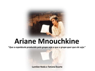 Ariane Mnouchkine
“Que o espetáculo produzido pelo grupo seja o que o grupo quer que ele seja.”




                       Lumilan Noda e Tatiana Duarte
 