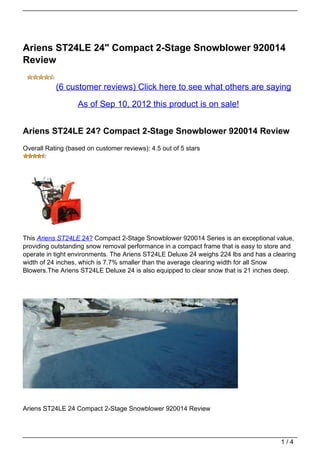 Ariens ST24LE 24" Compact 2-Stage Snowblower 920014
Review

           (6 customer reviews) Click here to see what others are saying
                   As of Sep 10, 2012 this product is on sale!


Ariens ST24LE 24? Compact 2-Stage Snowblower 920014 Review
Overall Rating (based on customer reviews): 4.5 out of 5 stars




This Ariens ST24LE 24? Compact 2-Stage Snowblower 920014 Series is an exceptional value,
providing outstanding snow removal performance in a compact frame that is easy to store and
operate in tight environments. The Ariens ST24LE Deluxe 24 weighs 224 lbs and has a clearing
width of 24 inches, which is 7.7% smaller than the average clearing width for all Snow
Blowers.The Ariens ST24LE Deluxe 24 is also equipped to clear snow that is 21 inches deep.




Ariens ST24LE 24 Compact 2-Stage Snowblower 920014 Review




                                                                                       1/4
 