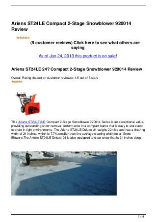 Ariens ST24LE Compact 2-Stage Snowblower 920014
Review

             (9 customer reviews) Click here to see what others are
                                saying
                   As of Jan 24, 2013 this product is on sale!


Ariens ST24LE 24? Compact 2-Stage Snowblower 920014 Review
Overall Rating (based on customer reviews): 4.5 out of 5 stars




This Ariens ST24LE 24? Compact 2-Stage Snowblower 920014 Series is an exceptional value,
providing outstanding snow removal performance in a compact frame that is easy to store and
operate in tight environments. The Ariens ST24LE Deluxe 24 weighs 224 lbs and has a clearing
width of 24 inches, which is 7.7% smaller than the average clearing width for all Snow
Blowers.The Ariens ST24LE Deluxe 24 is also equipped to clear snow that is 21 inches deep.




                                                                                       1/4
 