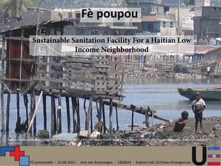 Fè poupou
                   Sustainable Sanitation Facility For a Haitian Low
                                Income Neighborhood




Engineers without borders - University of Minnesota, 2010. EWB Haiti Biogas Project. [online] Available at: < https://wiki.umn.edu/EWB/Haiti_Biogas> [Accessed 14
June 2011]


                                                 Problem Statement
                 P2 presentatie - 15-06-2011 - Arie van Amerongen - 1366823 - Explore Lab 12/Urban Emergencies
 