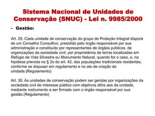 Sistema Nacional de Unidades de
Conservação (SNUC) - Lei n. 9985/2000
- Gestão:
Art. 29. Cada unidade de conservação do grupo de Proteção Integral disporá
de um Conselho Consultivo, presidido pelo órgão responsável por sua
administração e constituído por representantes de órgãos públicos, de
organizações da sociedade civil, por proprietários de terras localizadas em
Refúgio de Vida Silvestre ou Monumento Natural, quando for o caso, e, na
hipótese prevista no § 2o do art. 42, das populações tradicionais residentes,
conforme se dispuser em regulamento e no ato de criação da
unidade.(Regulamento)
Art. 30. As unidades de conservação podem ser geridas por organizações da
sociedade civil de interesse público com objetivos afins aos da unidade,
mediante instrumento a ser firmado com o órgão responsável por sua
gestão.(Regulamento)
 
