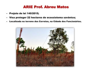 ARIE Prof. Abreu Matos
- Projeto de lei 140/2015;
- Visa proteger 22 hectares de ecossistema savânico;
- Localizada no terreno dos Correios, na Cidade dos Funcionários.
 