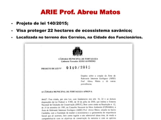 ARIE Prof. Abreu Matos
- Projeto de lei 140/2015;
- Visa proteger 22 hectares de ecossistema savânico;
- Localizada no terreno dos Correios, na Cidade dos Funcionários.
 