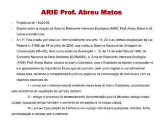 ARIE Prof. Abreu Matos
- Projeto de lei 140/2015;
- Dispõe sobre a criação da Área de Relevante Interesse Ecológico (ARIE) Prof. Abreu Matos e dá
outras providências.
- Art.1º. Fica criada, por esta Lei, com fundamento nos arts. 16, 22 e as demais disposições da Lei
Federal n. 9.985, de 18 de julho de 2000, que institui o Sistema Nacional de Unidades de
Conservação (SNUC), Bem como ainda na Resolução n. 12, de 14 de setembro de 1989, do
Conselho Nacional do Meio Ambiente (CONAMA), a Área de Relevante Interesse Ecológico
(ARIE) Prof. Abreu Matos, situada no bairro Cambeba, com a finalidade de manter o ecossistema
e o geossistema de importância locoal que ali ocorrem, bem como regular o uso admissível
dessa área, de modo a compatibilizá-lo com os objetivos de conservação da natureza e com os
objetivos especiais de:
I – conservar o sistema natural existente nessa área do bairro Cambeba, caracterizado
pela ocorrência de vegetação de cerrado costeiro;
II – mitigar o processo de desmatamento descontrolado que há décadas castiga nossa
cidade, buscando mitigar também o aumento da temperatura na nossa cidade;
III – prover à população de Fortaleza um espaço natural para pesquisas, estudos, lazer,
contemplação e contato com a natureza.
 