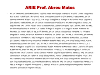 ARIE Prof. Abreu Matos
- Art. 2º. A ARIE Prof. Abreu Matos tem a seguinte área e delimitações: partindo-se do ponto 1, entre a esquina da
Rua Dr.José Furtado com a Av. Oliveira Paiva, com coordenadas UTM¹ (556.843 mE, 9.580.371mN), em um
azimute verdadeiro de 95º37’3,29” a 123,23 m chega-se ao ponto 2, ao longo da Av. Oliveira Paiva. Do ponto 2
(556.966 mE, 9.580.360mN), em um azimute verdadeiro de 85º25’33,88” a 304,18 m chega-se ao ponto 3, na
esquina entre a Av. Oliveira Paiva e a Rua Dr. Waldemar de Alcântara. Do ponto 3 (557.269 mE, 9580.383 mN),
em azimute verdadeiro de 172º18’14,2” a 74,60 m chega-se ao ponto 4, ao longo da Rua Dr. Waldemar de
Alcântara. Do ponto 4 (557.278 mE, 9.580.309 mN), em um azimute verdadeiro de 185º56’48,7” a 193,68 m
chega-se ao ponto 5, na Rua Dr. Waldemar de Alcântara . Do ponto 5 (557.259 mE, 9.580.116 mN), em azimute
verdadeiro de 158º11’54,9” a 9,62 m chega-se ao ponto 6, na Rua Dr. Waldemar de Alcântara. Do ponto 6
(557.262 mE, 9.580.107 mN), em azimute verdadeiro de 85º01’48,93” a 92,57 m chega-se ao ponto 7, Rua Dr.
Waldemar de Alcântara. Do ponto 7 (557.354 mE, 9.580.114 mN), em azimute verdadeiro de 107º10’33,2” a
116,78 m chega-se ao ponto 8, na esquina entre a Rua Dr. Waldemar de Alcântara e a Rua Luís Girão. Do ponto
8 (557.466 mE, 9.580.080 mN), em azimute verdadeiro de 194º52’32,4” a 266,45 m chega-se ao ponto 9, na
esquina entre a Rua Luís Girão e a Rua Cândido Portinari. Do ponto 9 (557.397 mE, 9.579.822 mN), em azimute
verdadeiro de 243º26’5,82” a 29,04 m chega-se ao ponto 10, na Rua Cândido Portinari. Do ponto 10 (557.372
mE, 9.579.810 mN), em azimute verdadeiro de 277º10’22,7” a 595,08 m chega-se ao ponto 11, delimitado-se
com conjuntos habitacionais. Do ponto 11 (556.781 mE, 9.579.885 mN), em azimute verdadeiro de 7º17’59,23” a
489,78 m chega-se ao ponto inicial (ponto 1), ao longo da Rua Dr. José Furtado (conforme planta e memorial
descritivo apensos que integram esta Lei).
 