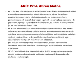ARIE Prof. Abreu Matos
- Art. 3º. Na ARIE Prof. Abreu Matos, ficam proibidos usos, ocupações e atividades que impliquem
a destruição de suas características naturais, tais como construção de vias, edifícios,
equipamentos urbanos e outras estruturas inadequadas que possam pôr em risco a
permeabilidade do solo ou a rede de drenagem superficial, a conservação do ecossistema e do
geossistema, a proteção especial da biota, localmente rara, e a harmonia da paisagem natural
(cf. art. 1º da Resolução CONAMA 12/89).
- Art. 4º. São permitidas na ARIE atividades voltadas para o uso sustentável da área, a serem
definidas em seu Plano de Manejo, de forma a garantir a perenidade dos recursos ambientais
renováveis, bem como dos processos geomorfológicos, hídricos, sedimentológicos e ecológicos,
mantendo a biodiversidade e os demais atributos naturais, de forma socialmente justa e
economicamente viável (art. 2º, inciso XI, da Lei n. 9.985/2000).
- §1º - Tais usos podem compreender atividades científicas, didáticas e experimentais,
devidamente autorizadas, bem como o turismo ecológico, o lazer sustentável, e a atividade
contemplativa.
- §2º - O Plano de Manejo deve abranger toda a área da ARIE e sua zona de amortecimento,
devendo ser assegurada a mais ampla participação popular quando de sua elaboração,
atualização e implementação.
 