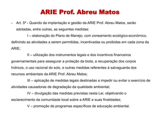 ARIE Prof. Abreu Matos
- Art. 5º - Quando da implantação e gestão da ARIE Prof. Abreu Matos, serão
adotadas, entre outras, as seguintes medidas:
I – elaboração do Plano de Manejo, com zoneamento ecológico-econômico,
definindo as atividades a serem permitidas, incentivadas ou proibidas em cada zona da
ARIE;
II – utilização dos instrumentos legais e dos incentivos financeiros
governamentais para assegurar a proteção da biota, a recuperação dos corpos
hídricos, o uso racional do solo, e outras medidas referentes à salvaguarda dos
recursos ambientais da ARIE Prof. Abreu Matos;
III – aplicação de medidas legais destinadas a impedir ou evitar o exercício de
atividades causadoras de degradação da qualidade ambiental;
IV – divulgação das medidas previstas nesta Lei, objetivando o
esclarecimento da comunidade local sobre a ARIE e suas finalidades;
V – promoção de programas específicos de educação ambiental.
 