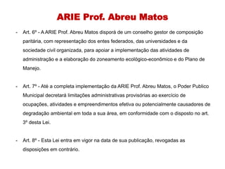 ARIE Prof. Abreu Matos
- Art. 6º - A ARIE Prof. Abreu Matos disporá de um conselho gestor de composição
paritária, com representação dos entes federados, das universidades e da
sociedade civil organizada, para apoiar a implementação das atividades de
administração e a elaboração do zoneamento ecológico-econômico e do Plano de
Manejo.
- Art. 7º - Até a completa implementação da ARIE Prof. Abreu Matos, o Poder Publico
Municipal decretará limitações administrativas provisórias ao exercício de
ocupações, atividades e empreendimentos efetiva ou potencialmente causadores de
degradação ambiental em toda a sua área, em conformidade com o disposto no art.
3º desta Lei.
- Art. 8º - Esta Lei entra em vigor na data de sua publicação, revogadas as
disposições em contrário.
 