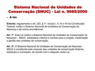 Sistema Nacional de Unidades de
Conservação (SNUC) - Lei n. 9985/2000
- A lei:
Ementa: regulamenta o art. 225, § 1º, incisos I, II, III e VII da Constituição
Federal, institui o Sistema Nacional de Unidades de Conservação da
Natureza e dá outras providências.
Art. 1º. Esta Lei institui o Sistema Nacional de Unidades de Conservação da
Natureza – SNUC, estabelece critérios e normas para a criação, implantação
e gestão das unidades de conservação.
Art. 3º. O Sistema Nacional de Unidades de Conservação da Natureza -
SNUC é constituído pelo conjunto das unidades de conservação federais,
estaduais e municipais, de acordo com o disposto nesta Lei.
 