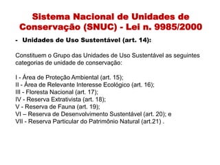 Sistema Nacional de Unidades de
Conservação (SNUC) - Lei n. 9985/2000
- Unidades de Uso Sustentável (art. 14):
Constituem o Grupo das Unidades de Uso Sustentável as seguintes
categorias de unidade de conservação:
I - Área de Proteção Ambiental (art. 15);
II - Área de Relevante Interesse Ecológico (art. 16);
III - Floresta Nacional (art. 17);
IV - Reserva Extrativista (art. 18);
V - Reserva de Fauna (art. 19);
VI – Reserva de Desenvolvimento Sustentável (art. 20); e
VII - Reserva Particular do Patrimônio Natural (art.21) .
 