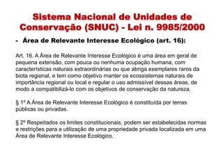 Sistema Nacional de Unidades de
Conservação (SNUC) - Lei n. 9985/2000
- Área de Relevante Interesse Ecológico (art. 16):
Art. 16. A Área de Relevante Interesse Ecológico é uma área em geral de
pequena extensão, com pouca ou nenhuma ocupação humana, com
características naturais extraordinárias ou que abriga exemplares raros da
biota regional, e tem como objetivo manter os ecossistemas naturais de
importância regional ou local e regular o uso admissível dessas áreas, de
modo a compatibilizá-lo com os objetivos de conservação da natureza.
§ 1º A Área de Relevante Interesse Ecológico é constituída por terras
públicas ou privadas.
§ 2º Respeitados os limites constitucionais, podem ser estabelecidas normas
e restrições para a utilização de uma propriedade privada localizada em uma
Área de Relevante Interesse Ecológico.
 