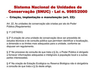 Sistema Nacional de Unidades de
Conservação (SNUC) - Lei n. 9985/2000
- Criação, implantação e manutenção (art. 22):
Art. 22. As unidades de conservação são criadas por ato do Poder
Público.(Regulamento)
§ 1º (VETADO)
§ 2º A criação de uma unidade de conservação deve ser precedida de
estudos técnicos e de consulta pública que permitam identificar a localização,
a dimensão e os limites mais adequados para a unidade, conforme se
dispuser em regulamento.
§ 3º No processo de consulta de que trata o § 2o, o Poder Público é obrigado
a fornecer informações adequadas e inteligíveis à população local e a outras
partes interessadas.
§ 4º Na criação de Estação Ecológica ou Reserva Biológica não é obrigatória
a consulta de que trata o § 2o deste artigo.
 